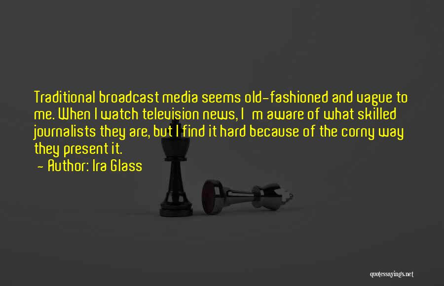 Ira Glass Quotes: Traditional Broadcast Media Seems Old-fashioned And Vague To Me. When I Watch Television News, I'm Aware Of What Skilled Journalists