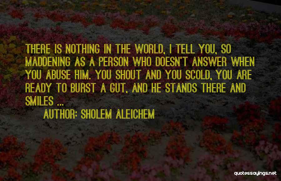 Sholem Aleichem Quotes: There Is Nothing In The World, I Tell You, So Maddening As A Person Who Doesn't Answer When You Abuse