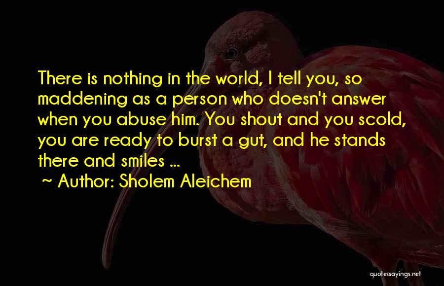 Sholem Aleichem Quotes: There Is Nothing In The World, I Tell You, So Maddening As A Person Who Doesn't Answer When You Abuse