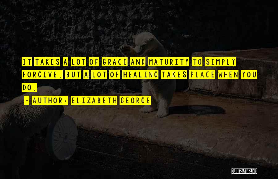 Elizabeth George Quotes: It Takes A Lot Of Grace And Maturity To Simply Forgive, But A Lot Of Healing Takes Place When You