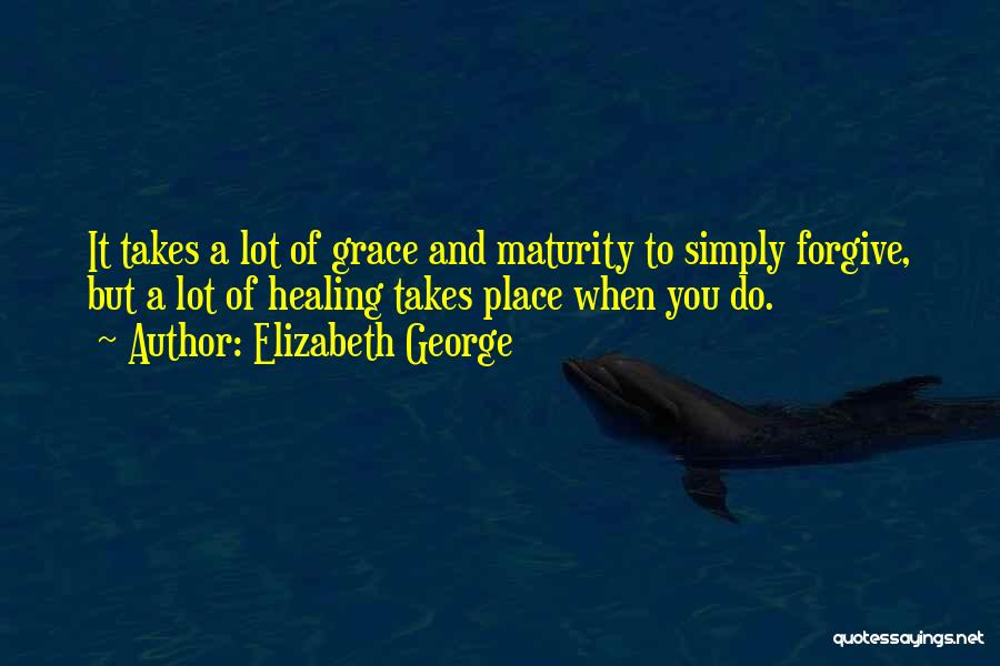 Elizabeth George Quotes: It Takes A Lot Of Grace And Maturity To Simply Forgive, But A Lot Of Healing Takes Place When You