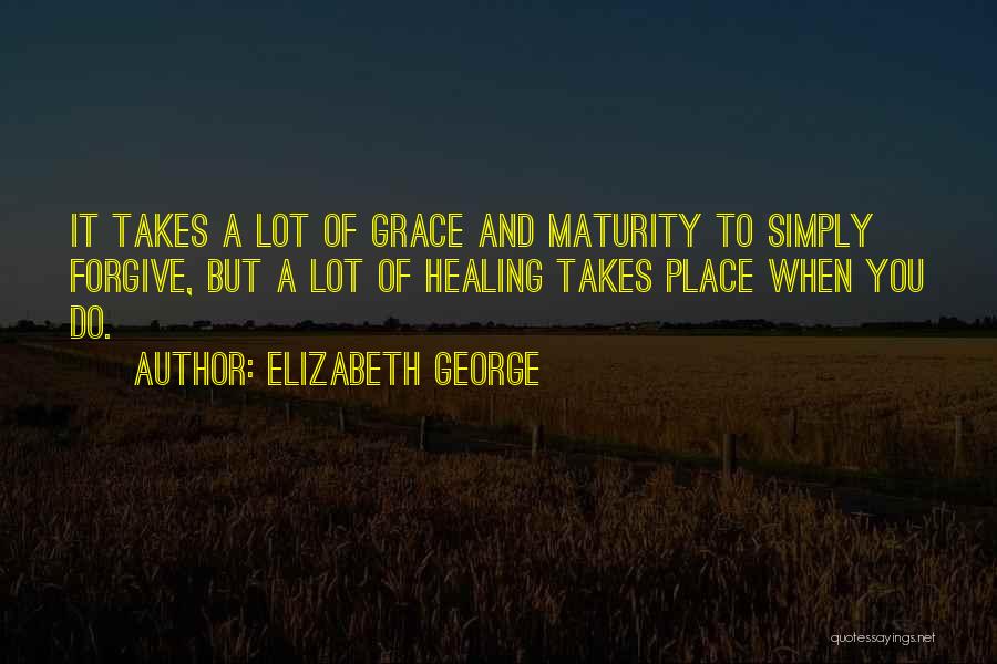 Elizabeth George Quotes: It Takes A Lot Of Grace And Maturity To Simply Forgive, But A Lot Of Healing Takes Place When You