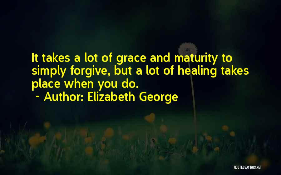 Elizabeth George Quotes: It Takes A Lot Of Grace And Maturity To Simply Forgive, But A Lot Of Healing Takes Place When You