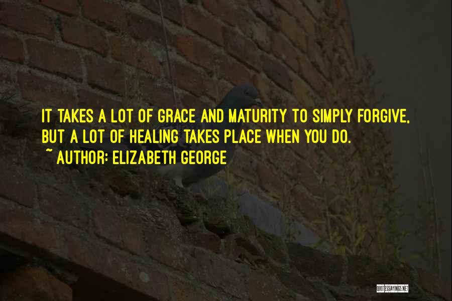 Elizabeth George Quotes: It Takes A Lot Of Grace And Maturity To Simply Forgive, But A Lot Of Healing Takes Place When You
