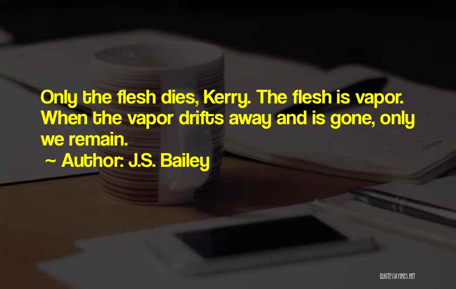 J.S. Bailey Quotes: Only The Flesh Dies, Kerry. The Flesh Is Vapor. When The Vapor Drifts Away And Is Gone, Only We Remain.