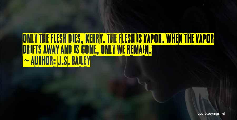 J.S. Bailey Quotes: Only The Flesh Dies, Kerry. The Flesh Is Vapor. When The Vapor Drifts Away And Is Gone, Only We Remain.