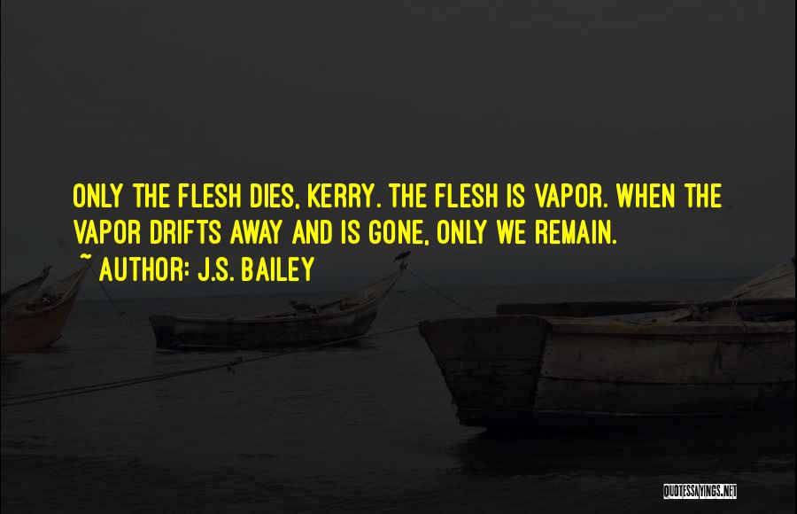 J.S. Bailey Quotes: Only The Flesh Dies, Kerry. The Flesh Is Vapor. When The Vapor Drifts Away And Is Gone, Only We Remain.