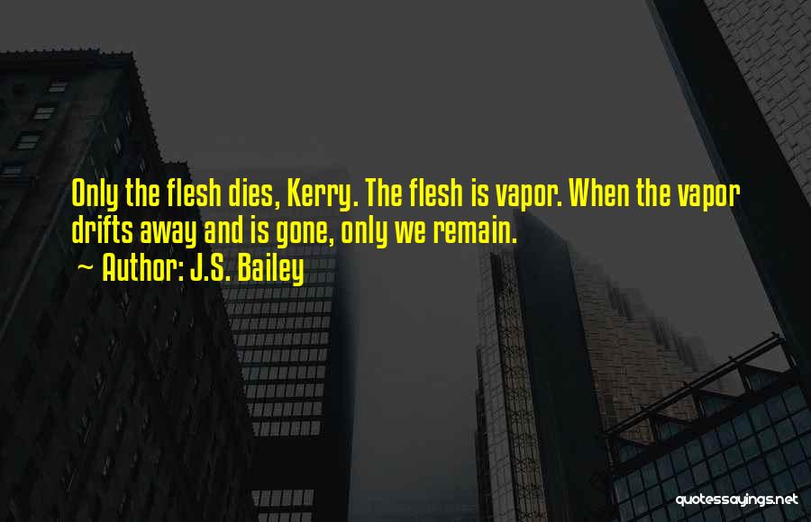 J.S. Bailey Quotes: Only The Flesh Dies, Kerry. The Flesh Is Vapor. When The Vapor Drifts Away And Is Gone, Only We Remain.