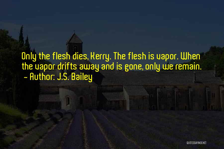 J.S. Bailey Quotes: Only The Flesh Dies, Kerry. The Flesh Is Vapor. When The Vapor Drifts Away And Is Gone, Only We Remain.