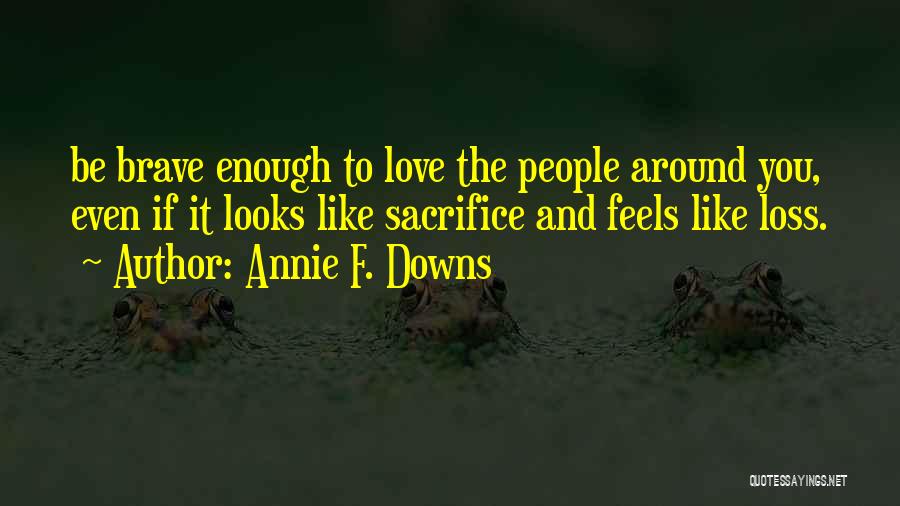 Annie F. Downs Quotes: Be Brave Enough To Love The People Around You, Even If It Looks Like Sacrifice And Feels Like Loss.