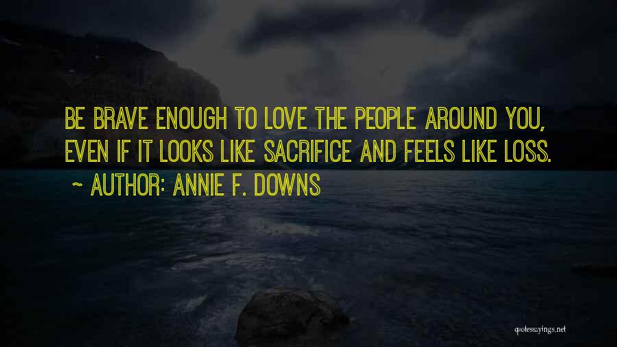 Annie F. Downs Quotes: Be Brave Enough To Love The People Around You, Even If It Looks Like Sacrifice And Feels Like Loss.