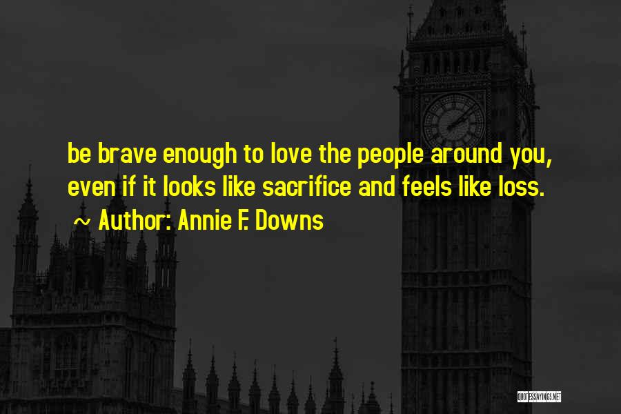 Annie F. Downs Quotes: Be Brave Enough To Love The People Around You, Even If It Looks Like Sacrifice And Feels Like Loss.