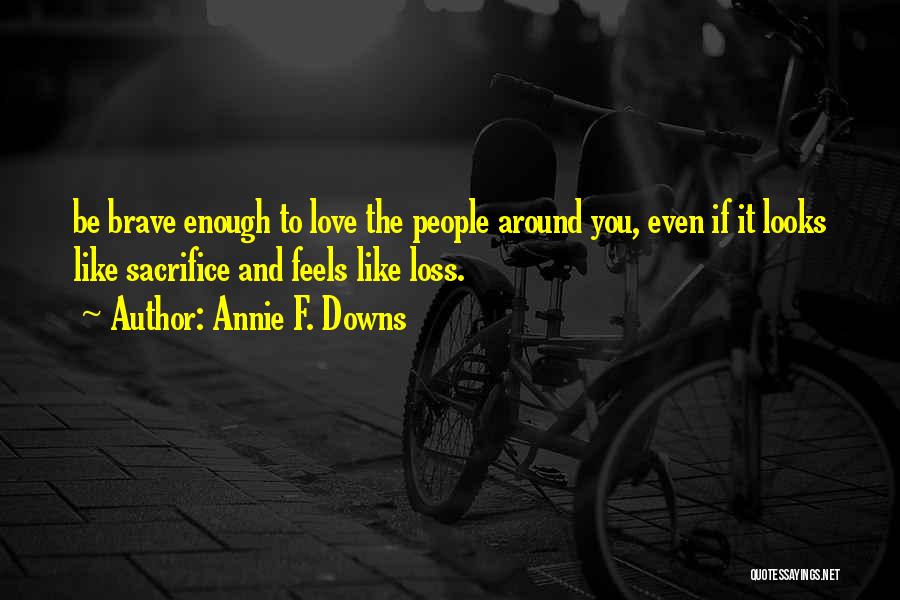 Annie F. Downs Quotes: Be Brave Enough To Love The People Around You, Even If It Looks Like Sacrifice And Feels Like Loss.
