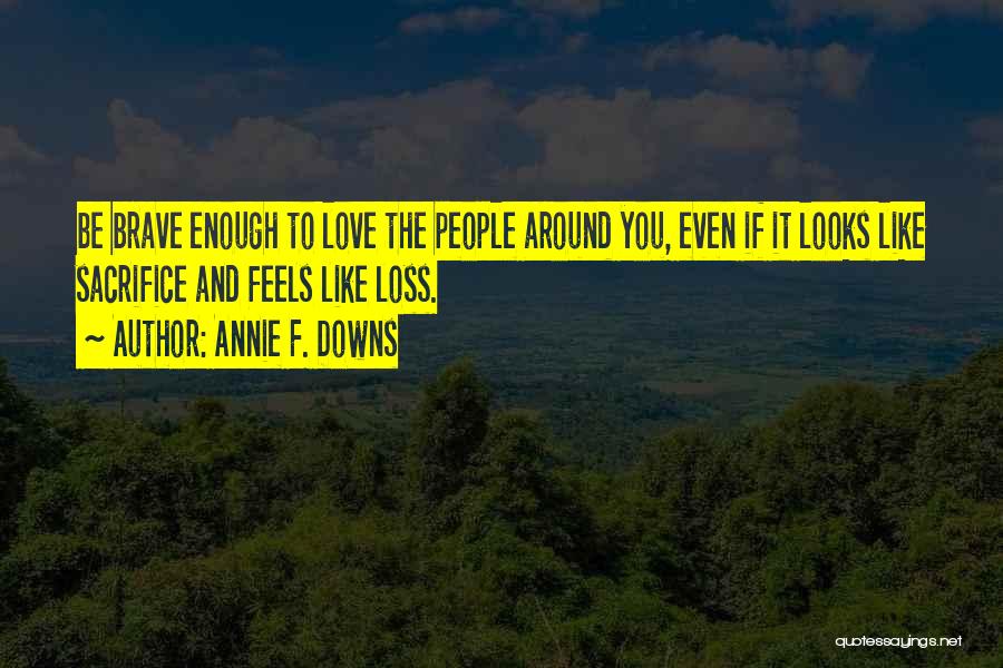Annie F. Downs Quotes: Be Brave Enough To Love The People Around You, Even If It Looks Like Sacrifice And Feels Like Loss.