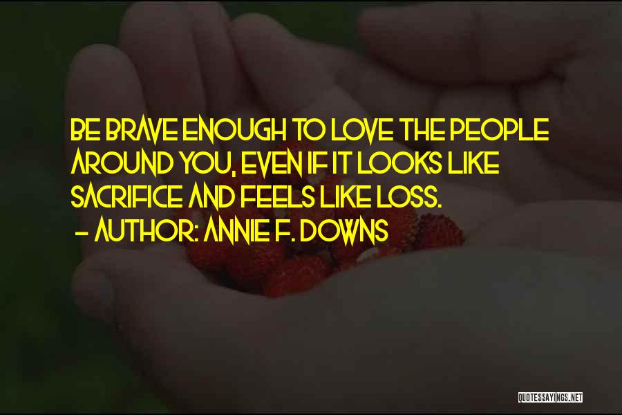 Annie F. Downs Quotes: Be Brave Enough To Love The People Around You, Even If It Looks Like Sacrifice And Feels Like Loss.