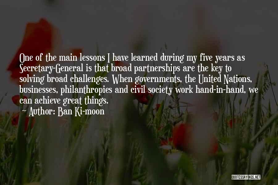 Ban Ki-moon Quotes: One Of The Main Lessons I Have Learned During My Five Years As Secretary-general Is That Broad Partnerships Are The