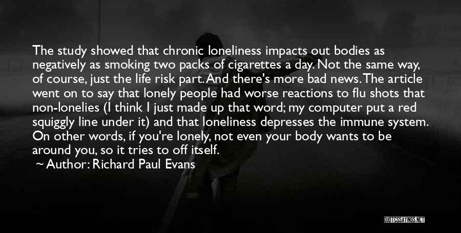 Richard Paul Evans Quotes: The Study Showed That Chronic Loneliness Impacts Out Bodies As Negatively As Smoking Two Packs Of Cigarettes A Day. Not