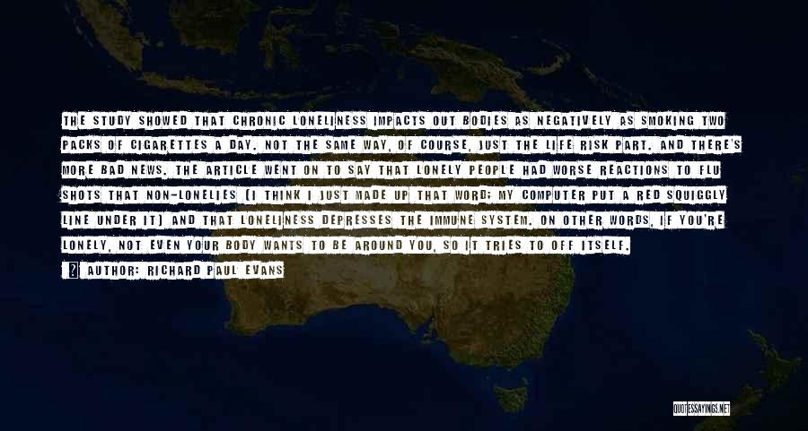 Richard Paul Evans Quotes: The Study Showed That Chronic Loneliness Impacts Out Bodies As Negatively As Smoking Two Packs Of Cigarettes A Day. Not