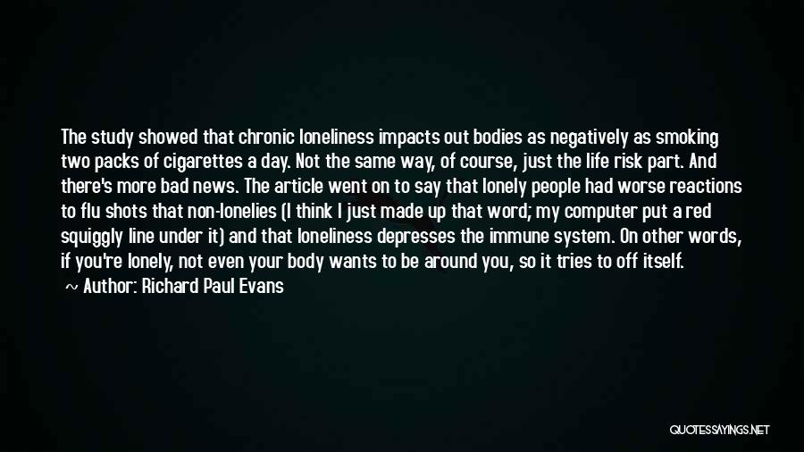 Richard Paul Evans Quotes: The Study Showed That Chronic Loneliness Impacts Out Bodies As Negatively As Smoking Two Packs Of Cigarettes A Day. Not