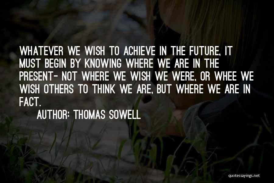 Thomas Sowell Quotes: Whatever We Wish To Achieve In The Future, It Must Begin By Knowing Where We Are In The Present- Not