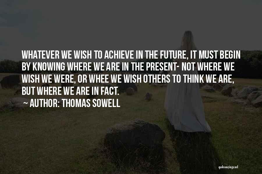 Thomas Sowell Quotes: Whatever We Wish To Achieve In The Future, It Must Begin By Knowing Where We Are In The Present- Not