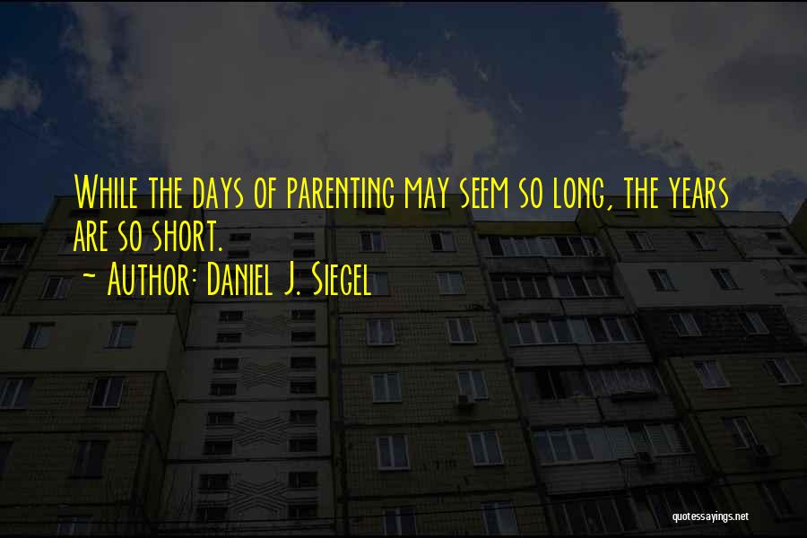 Daniel J. Siegel Quotes: While The Days Of Parenting May Seem So Long, The Years Are So Short.