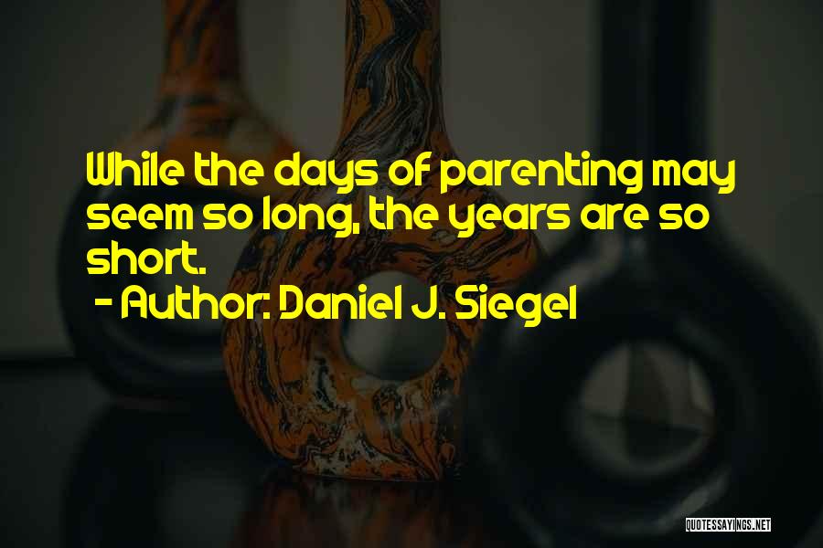 Daniel J. Siegel Quotes: While The Days Of Parenting May Seem So Long, The Years Are So Short.
