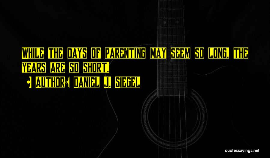 Daniel J. Siegel Quotes: While The Days Of Parenting May Seem So Long, The Years Are So Short.