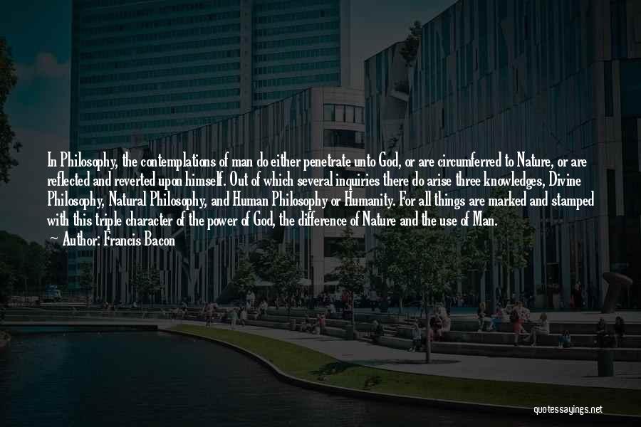Francis Bacon Quotes: In Philosophy, The Contemplations Of Man Do Either Penetrate Unto God, Or Are Circumferred To Nature, Or Are Reflected And
