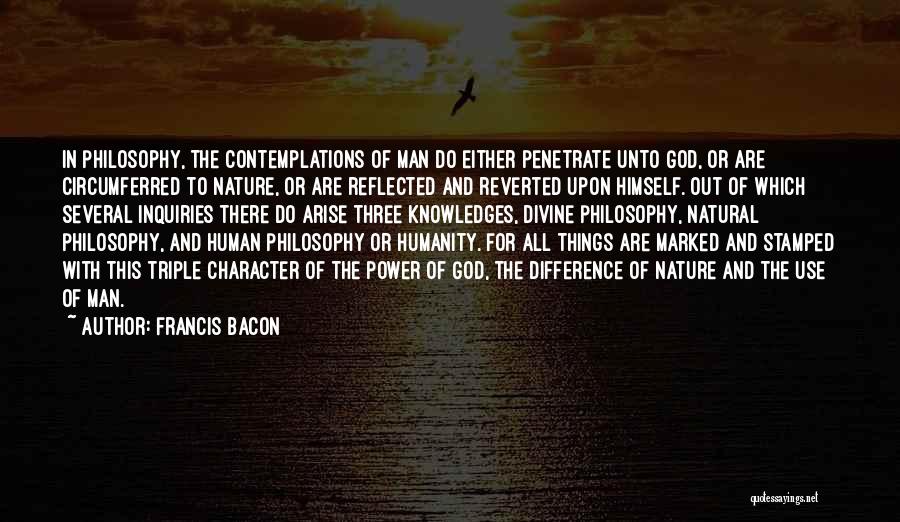 Francis Bacon Quotes: In Philosophy, The Contemplations Of Man Do Either Penetrate Unto God, Or Are Circumferred To Nature, Or Are Reflected And