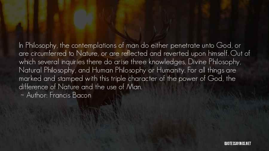 Francis Bacon Quotes: In Philosophy, The Contemplations Of Man Do Either Penetrate Unto God, Or Are Circumferred To Nature, Or Are Reflected And