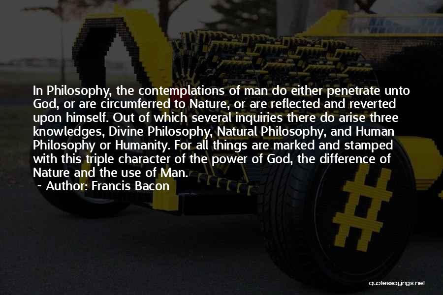 Francis Bacon Quotes: In Philosophy, The Contemplations Of Man Do Either Penetrate Unto God, Or Are Circumferred To Nature, Or Are Reflected And