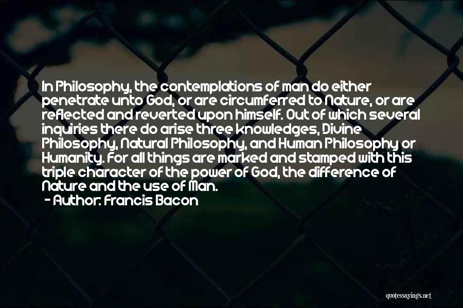 Francis Bacon Quotes: In Philosophy, The Contemplations Of Man Do Either Penetrate Unto God, Or Are Circumferred To Nature, Or Are Reflected And