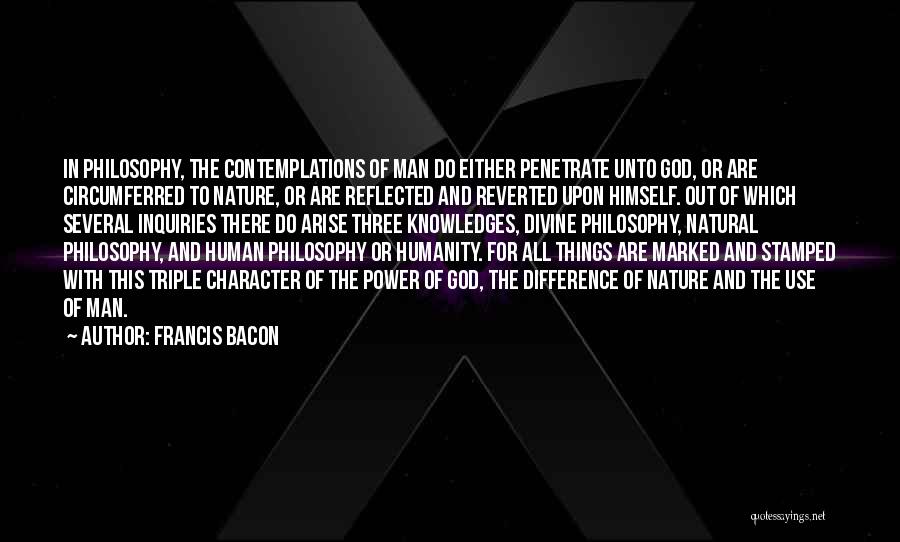 Francis Bacon Quotes: In Philosophy, The Contemplations Of Man Do Either Penetrate Unto God, Or Are Circumferred To Nature, Or Are Reflected And