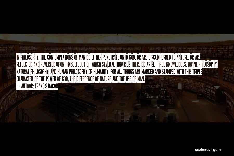 Francis Bacon Quotes: In Philosophy, The Contemplations Of Man Do Either Penetrate Unto God, Or Are Circumferred To Nature, Or Are Reflected And