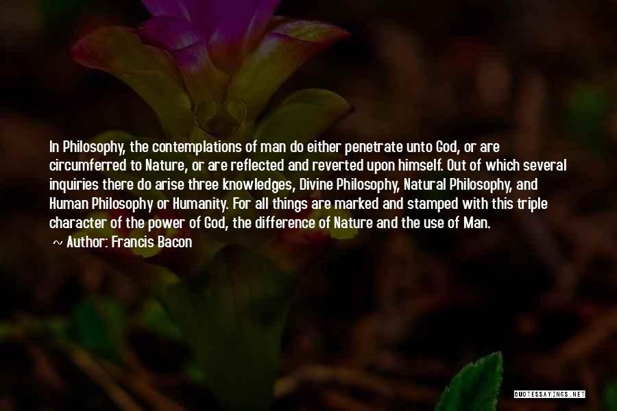Francis Bacon Quotes: In Philosophy, The Contemplations Of Man Do Either Penetrate Unto God, Or Are Circumferred To Nature, Or Are Reflected And