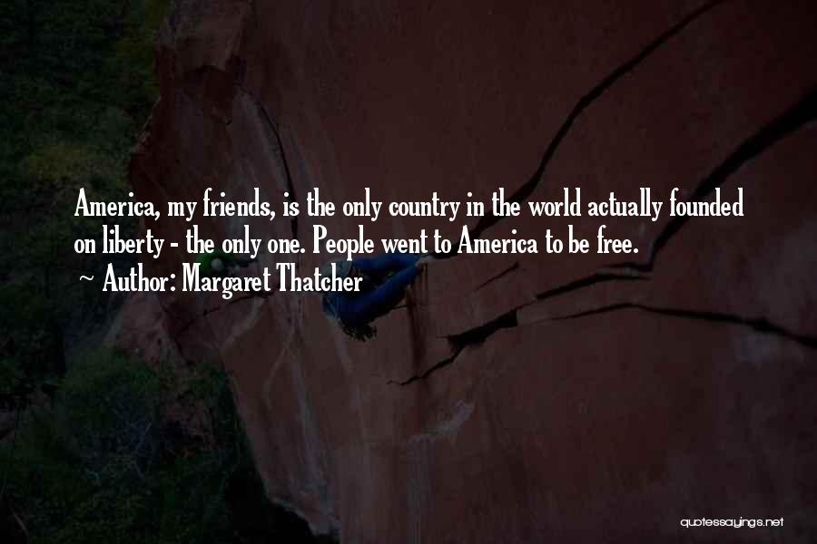 Margaret Thatcher Quotes: America, My Friends, Is The Only Country In The World Actually Founded On Liberty - The Only One. People Went