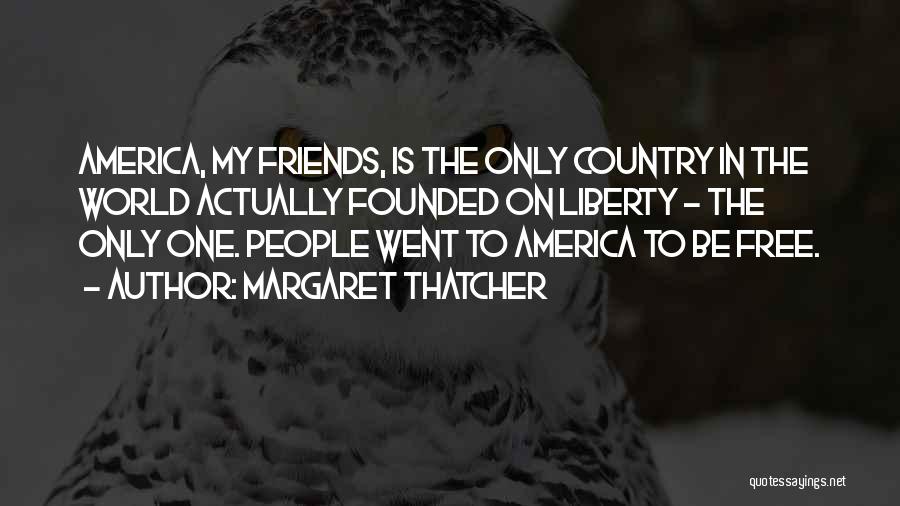 Margaret Thatcher Quotes: America, My Friends, Is The Only Country In The World Actually Founded On Liberty - The Only One. People Went