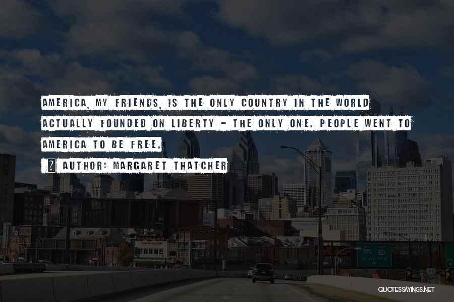 Margaret Thatcher Quotes: America, My Friends, Is The Only Country In The World Actually Founded On Liberty - The Only One. People Went
