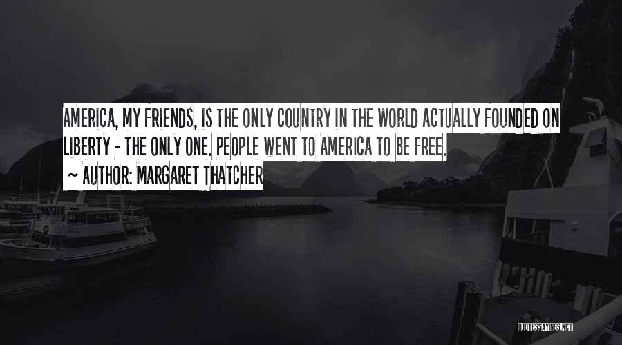 Margaret Thatcher Quotes: America, My Friends, Is The Only Country In The World Actually Founded On Liberty - The Only One. People Went