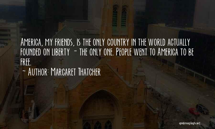 Margaret Thatcher Quotes: America, My Friends, Is The Only Country In The World Actually Founded On Liberty - The Only One. People Went