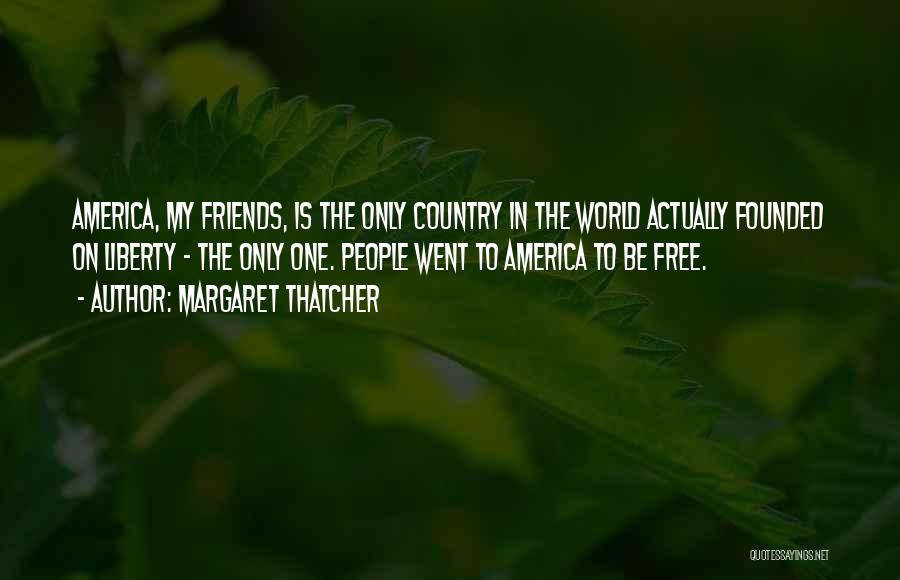 Margaret Thatcher Quotes: America, My Friends, Is The Only Country In The World Actually Founded On Liberty - The Only One. People Went