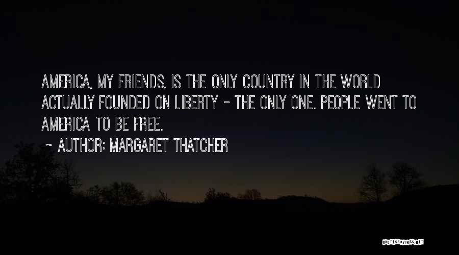 Margaret Thatcher Quotes: America, My Friends, Is The Only Country In The World Actually Founded On Liberty - The Only One. People Went