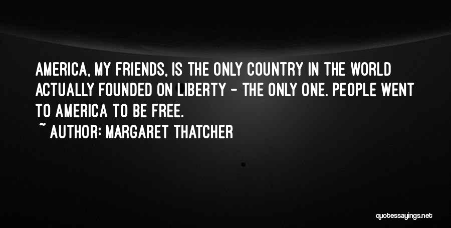 Margaret Thatcher Quotes: America, My Friends, Is The Only Country In The World Actually Founded On Liberty - The Only One. People Went