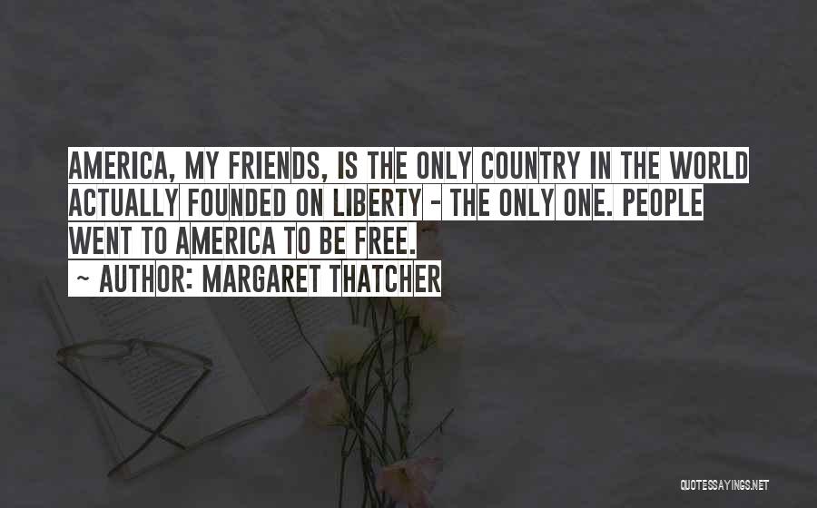 Margaret Thatcher Quotes: America, My Friends, Is The Only Country In The World Actually Founded On Liberty - The Only One. People Went