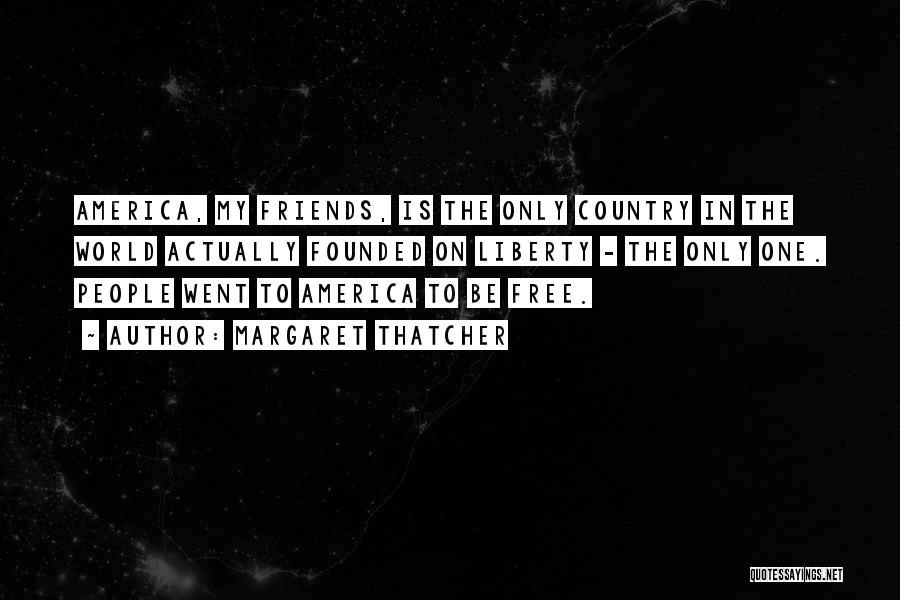 Margaret Thatcher Quotes: America, My Friends, Is The Only Country In The World Actually Founded On Liberty - The Only One. People Went