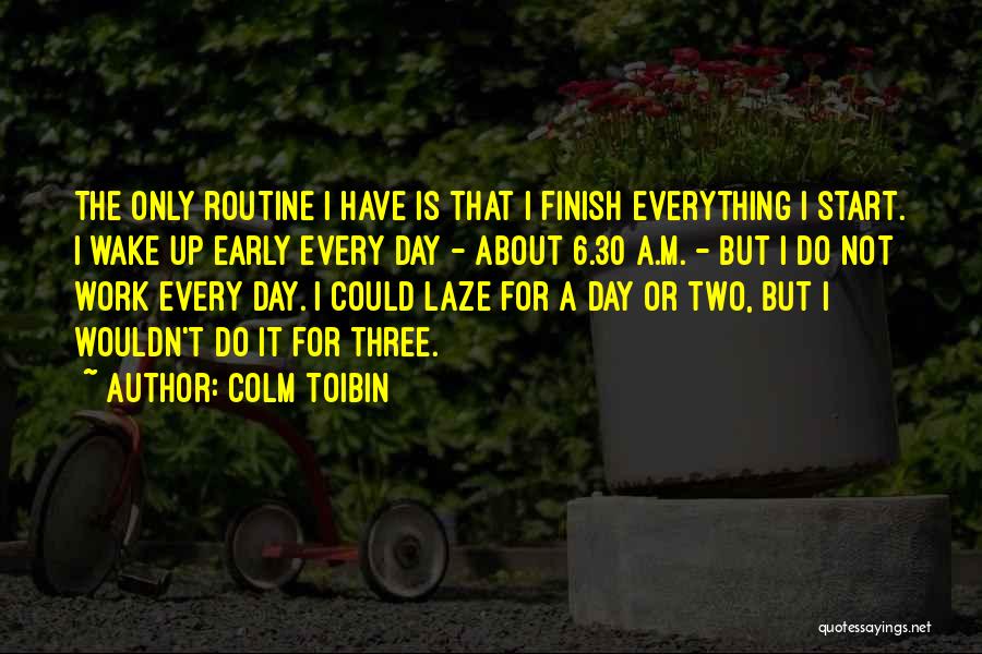 Colm Toibin Quotes: The Only Routine I Have Is That I Finish Everything I Start. I Wake Up Early Every Day - About
