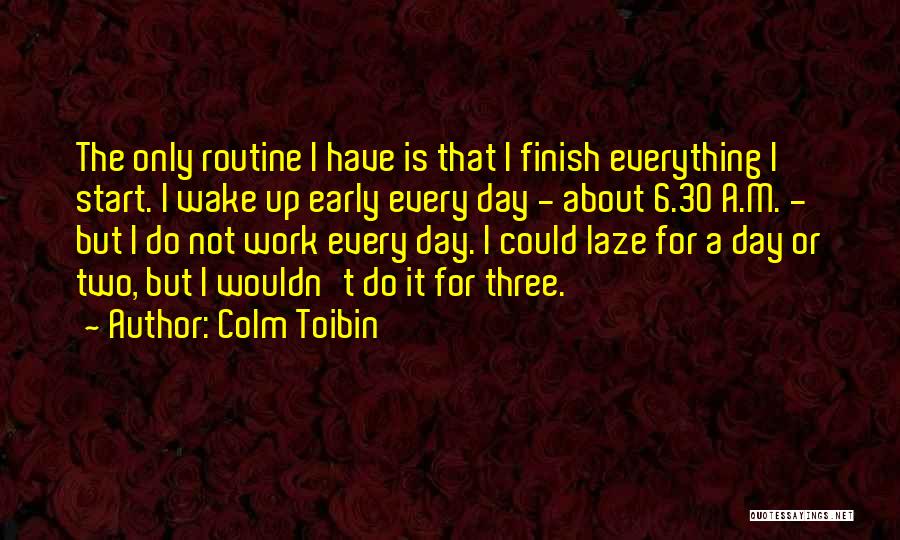 Colm Toibin Quotes: The Only Routine I Have Is That I Finish Everything I Start. I Wake Up Early Every Day - About