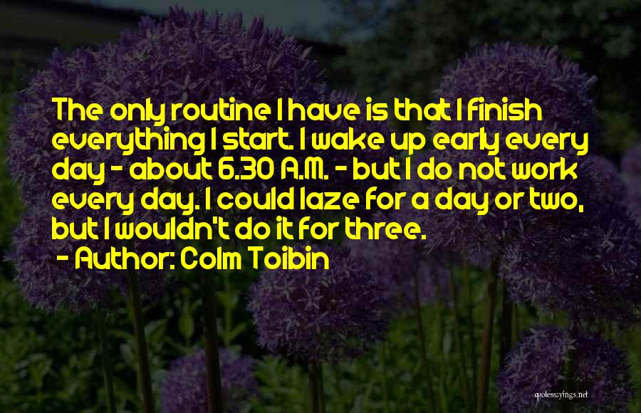 Colm Toibin Quotes: The Only Routine I Have Is That I Finish Everything I Start. I Wake Up Early Every Day - About