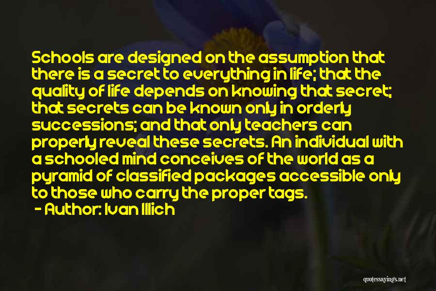 Ivan Illich Quotes: Schools Are Designed On The Assumption That There Is A Secret To Everything In Life; That The Quality Of Life